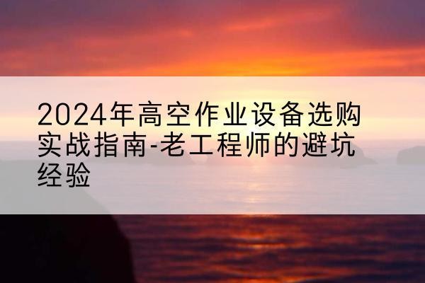 宜都高空作业升降机厂家推荐-2024年高空作业设备选购实战指南-老工程师的避坑经验