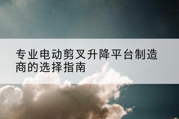 宜都电动剪叉升降平台厂家-专业电动剪叉升降平台制造商的选择指南