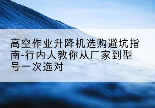 宜都升降平台厂家-高空作业升降机选购避坑指南-行内人教你从厂家到型号一次选对