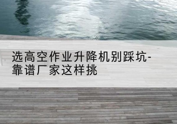 宜都剪叉式升降机厂家-选高空作业升降机别踩坑-靠谱厂家这样挑