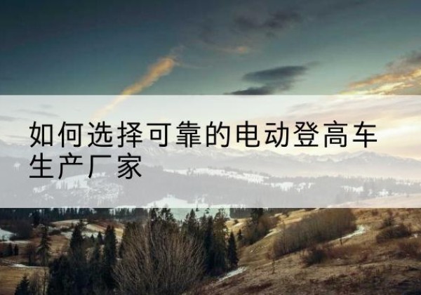 宜都电动登高车厂家-如何选择可靠的电动登高车生产厂家