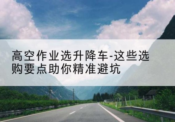 宜都升降车厂家-高空作业选升降车-这些选购要点助你*避坑