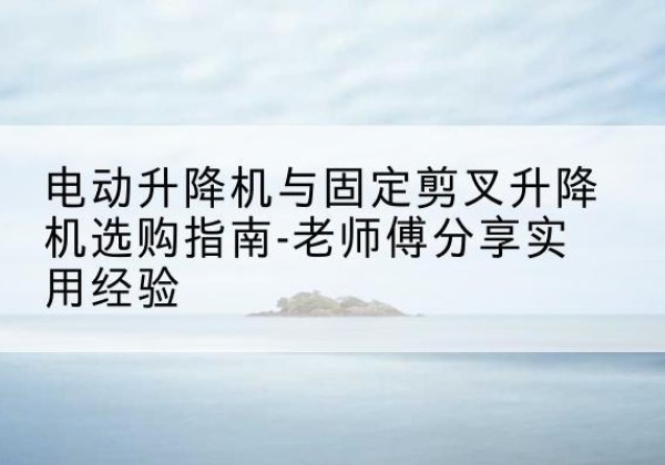 宜都电动升降机怎么选-电动升降机与固定剪叉升降机选购指南-老师傅分享实用经验