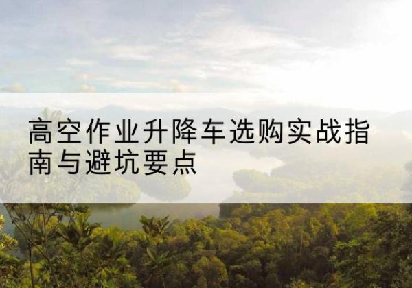 宜都升降车怎么选-高空作业升降车选购实战指南与避坑要点