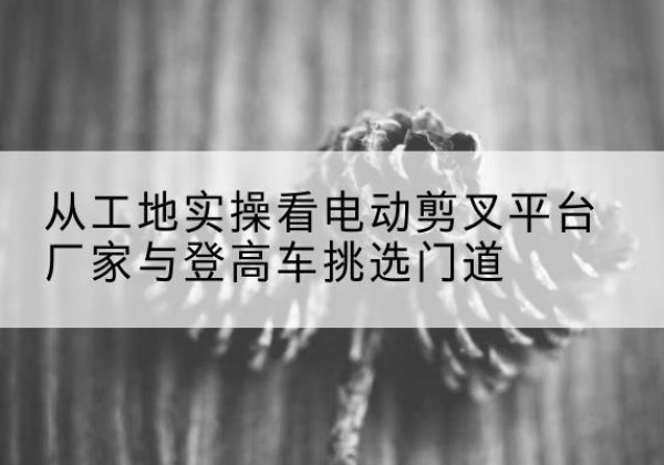 宜都电动剪叉升降平台厂家-从工地实操看电动剪叉平台厂家与登高车挑选门道