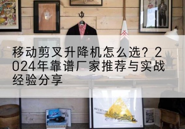 宜都升降平台厂家推荐-移动剪叉升降机怎么选？2024年靠谱厂家推荐与实战经验分享