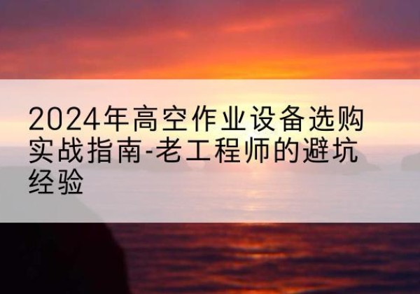 宜都高空作业升降机厂家推荐-2024年高空作业设备选购实战指南-老工程师的避坑经验