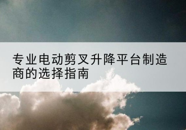 宜都电动剪叉升降平台厂家-专业电动剪叉升降平台制造商的选择指南
